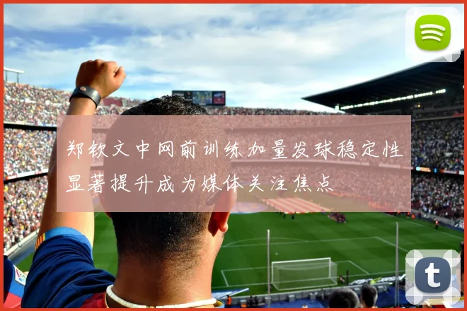 郑钦文中网前训练加量发球稳定性显著提升成为媒体关注焦点