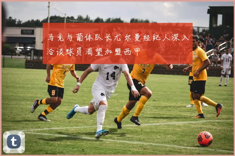 马竞与葡体队长尤尔曼经纪人深入洽谈球员渴望加盟西甲