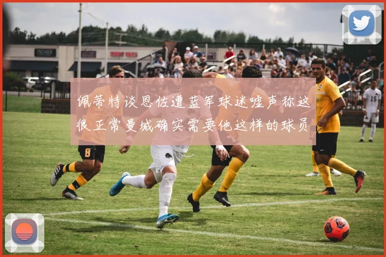 佩蒂特谈恩佐遭蓝军球迷嘘声称这很正常曼城确实需要他这样的球员