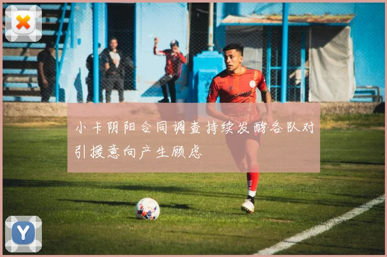 小卡阴阳合同调查持续发酵各队对引援意向产生顾虑