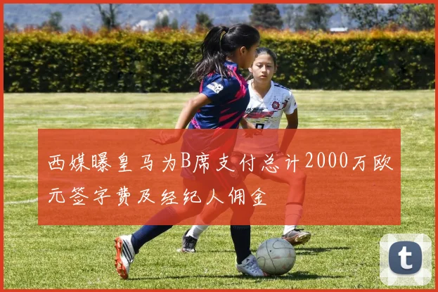 西媒曝皇马为B席支付总计2000万欧元签字费及经纪人佣金