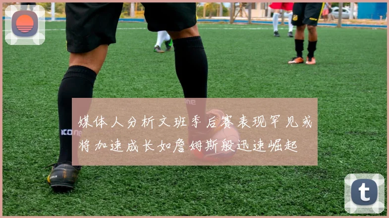 媒体人分析文班季后赛表现罕见或将加速成长如詹姆斯般迅速崛起