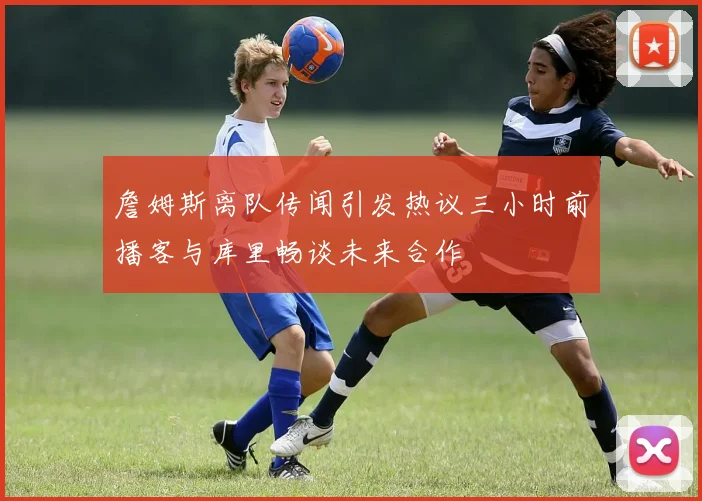 詹姆斯离队传闻引发热议三小时前播客与库里畅谈未来合作