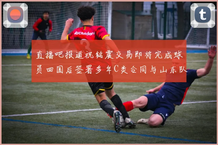 直播吧报道祝铭震交易即将完成球员回国后签署多年C类合同与山东队续约