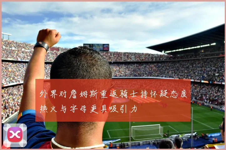 外界对詹姆斯重返骑士持怀疑态度热火与字母更具吸引力