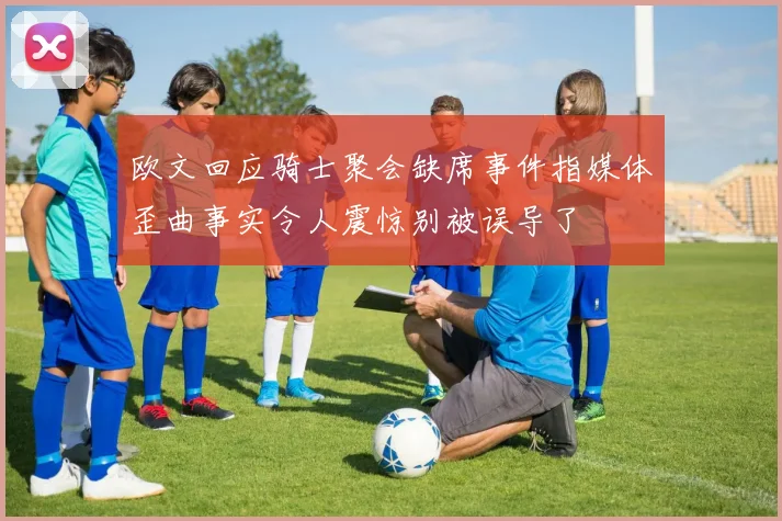 欧文回应骑士聚会缺席事件指媒体歪曲事实令人震惊别被误导了