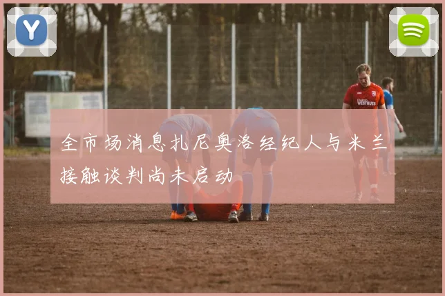 全市场消息扎尼奥洛经纪人与米兰接触谈判尚未启动