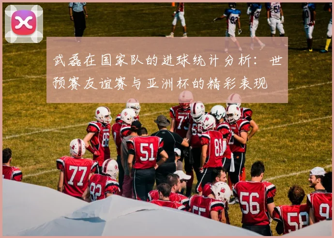 武磊在国家队的进球统计分析：世预赛友谊赛与亚洲杯的精彩表现