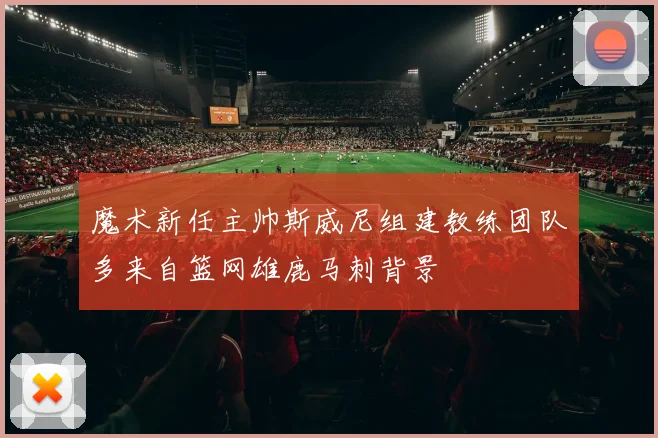 魔术新任主帅斯威尼组建教练团队多来自篮网雄鹿马刺背景