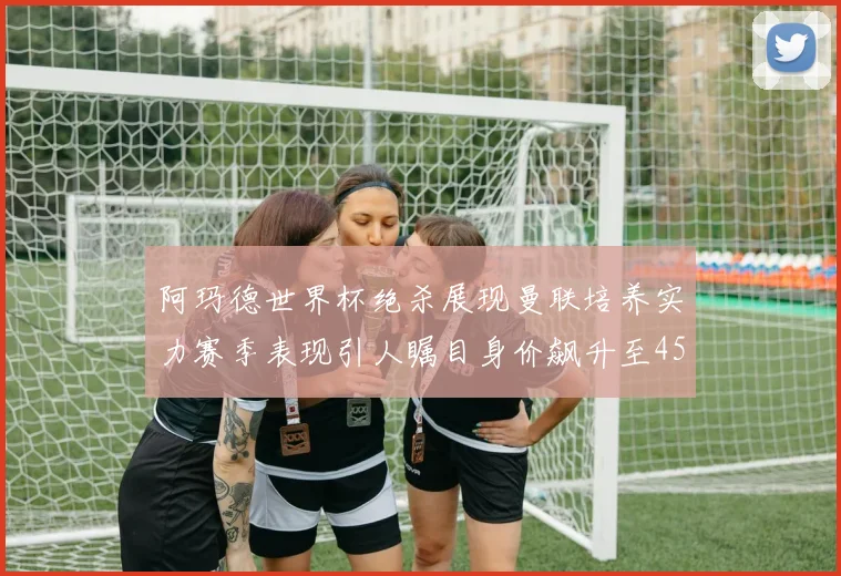 阿玛德世界杯绝杀展现曼联培养实力赛季表现引人瞩目身价飙升至4500万欧