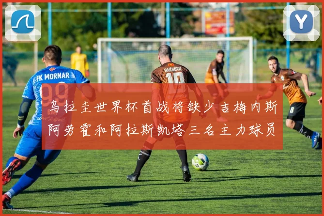 乌拉圭世界杯首战将缺少吉梅内斯阿劳霍和阿拉斯凯塔三名主力球员