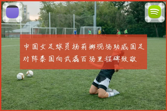 中国女足球员杨莉娜现场助威国足对阵泰国向武磊百场里程碑致敬