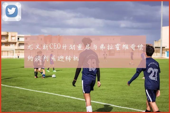尤文新CEO计划重启与弗拉霍维奇续约谈判或迎转机