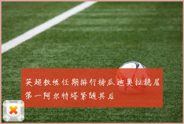 英超教练任期排行榜瓜迪奥拉稳居第一阿尔特塔紧随其后