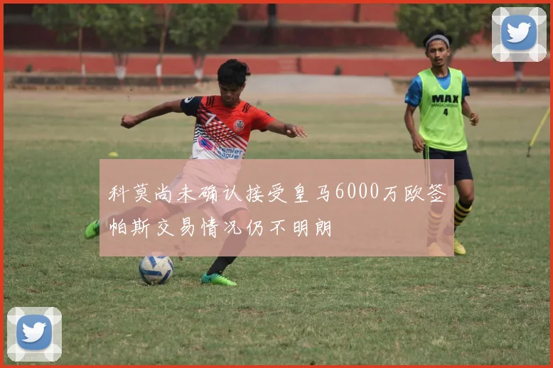 科莫尚未确认接受皇马6000万欧签帕斯交易情况仍不明朗