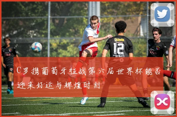 C罗携葡萄牙征战第六届世界杯能否迎来好运与辉煌时刻