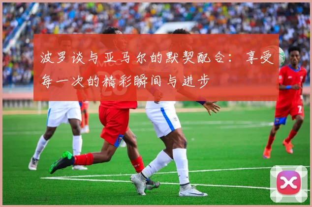 波罗谈与亚马尔的默契配合：享受每一次的精彩瞬间与进步