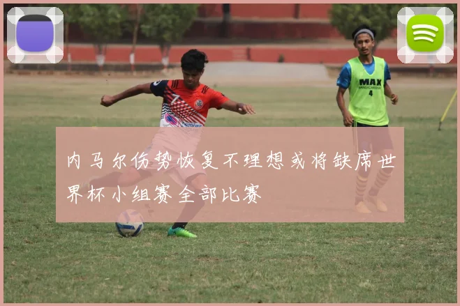 内马尔伤势恢复不理想或将缺席世界杯小组赛全部比赛