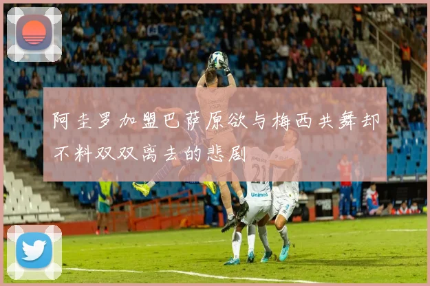 阿圭罗加盟巴萨原欲与梅西共舞却不料双双离去的悲剧